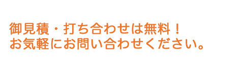 御見積・打ち合わせは無料！ お気軽にお問い合わせください。