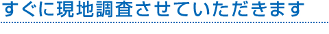 すぐに現地調査させていただきます