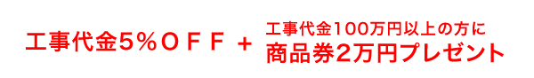 工事代金5%OOFF + 工事代金100万円以上の方に商品券2万円分プレゼント